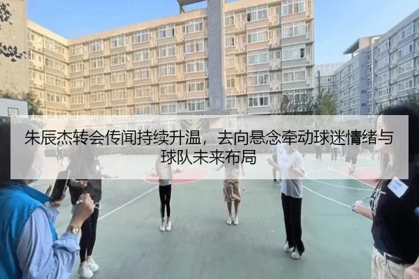 朱辰杰转会传闻持续升温，去向悬念牵动球迷情绪与球队未来布局（kaiyun）
